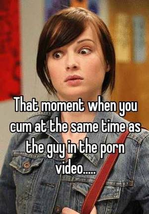 cum at the same time - That moment when you cum at the same time as the guy in the porn video.