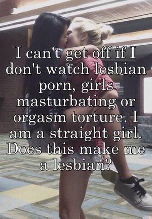 girls masturbating watching lesbians - I can't get off if I don't watch lesbian porn, girls masturbating or orgasm  torture. I am a straight girl. Does this make me a lesbian?
