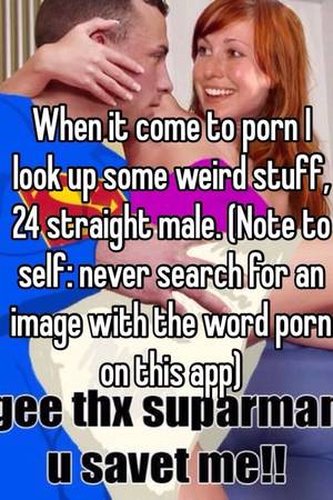 Just Porn Weird - When it come to porn I look up some weird stuff, 24 straight male. (Note to  self: never search for an image with the word porn on this app)
