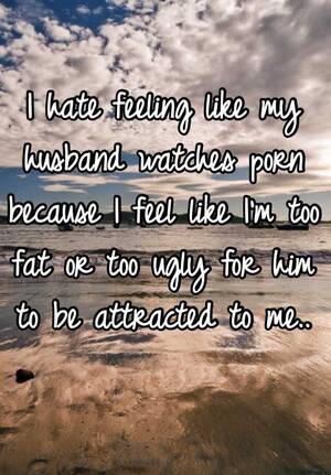 My Husband Watches Porn - I hate feeling like my husband watches porn because I feel like I'm too fat  or too ugly for him to be attracted to me..