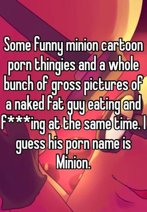 Gross Cartoon Porn - Some funny minion cartoon porn thingies and a whole bunch of gross pictures  of a naked fat guy eating and f***ing at the same time.