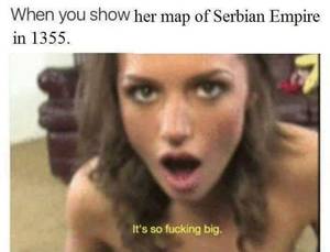 Infamous Porn Captions - When you show her map of Serbian Empire in 1355. It's so fucking big.