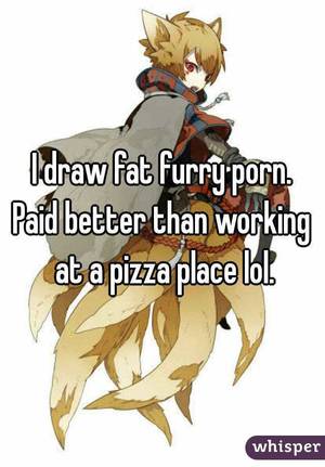 Fat Furry - I draw fat furry porn. Paid better than working at a pizza place lol.
