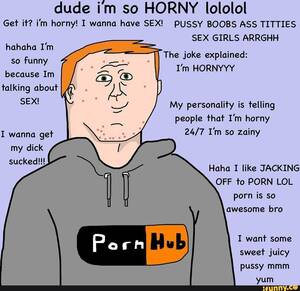Funny Lol Porn - Dude im so HORNY lololol Get it? i'm horny! I wanna have SEX! PUSSY BOOBS