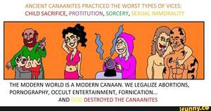 Canaanite Porn - ANCIENT CANAANITES PRACTICED THE WORST TYPES OF VICES: CHILD SACRIFICE,  PROTITUTION, SORCERY, SEXUAL IMMORALITY THE MODERN WORLD IS A MODERN CANAAN.  WE LEGALIZE ABORTIONS, PORNOGRAPHY, OCCULT ENTERTAINMENT, FORNICATION...  AND - iFunny Brazil