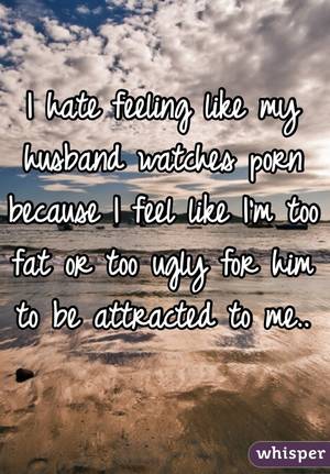 husband watches - I hate feeling like my husband watches porn because I feel like I'm too fat  ...