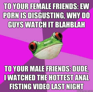 anal fist meme - To your female friends: Ew porn is disgusting, why do guys watch it  blahblah To your male friends: Dude, I watched the hottest anal fisting  video last night - Foul Bachelorette Frog -
