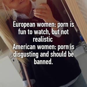 Europe Banned Porn - European women: porn is fun to watch, but not realistic American women: porn  is disgusting and should be banned.