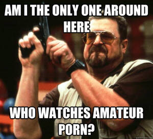 Amateur Porn Memes - am I the only one around here Who watches amateur porn? - Angry Walter -  quickmeme